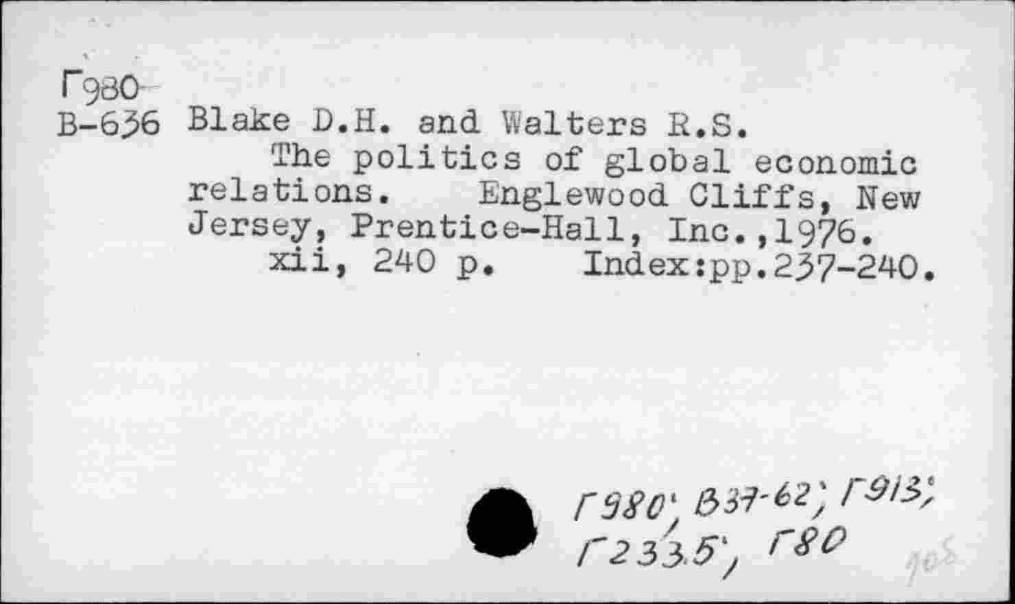 ﻿FgsO
B-6^6 Blake D.H. and Walters H.S.
The politics of global economic relations. Englewood Cliffs, New Jersey, Prentice-Hall, Inc.,1976.
xii, 240 p.	Index:pp.237-240.
• rssc'
C2 3^.5',